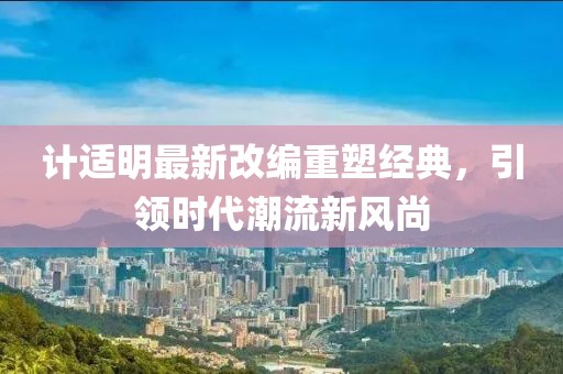 计适明最新改编重塑经典，引领时代潮流新风尚