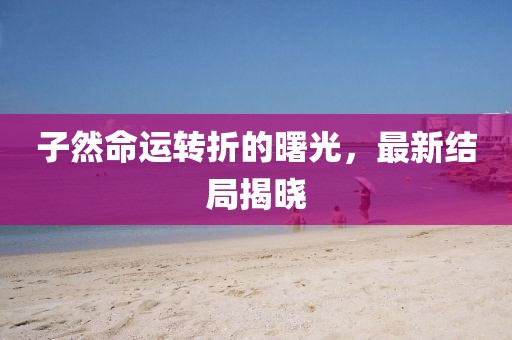 子然命运转折的曙光，最新结局揭晓