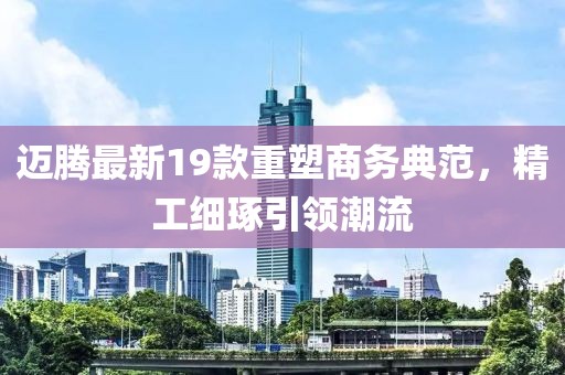 迈腾最新19款重塑商务典范，精工细琢引领潮流