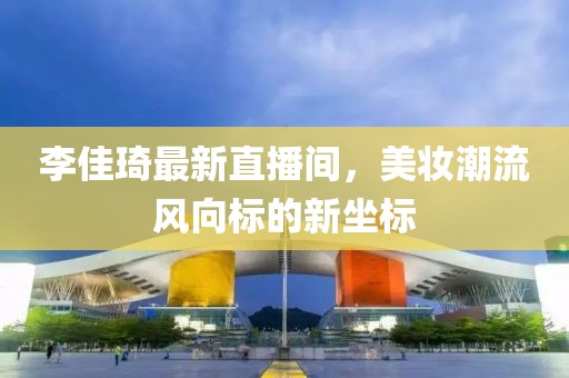 李佳琦最新直播间，美妆潮流风向标的新坐标