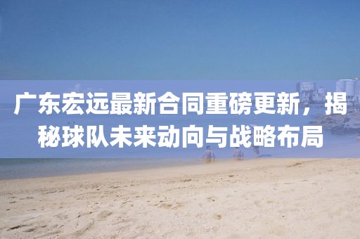 广东宏远最新合同重磅更新，揭秘球队未来动向与战略布局