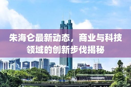 朱海仑最新动态，商业与科技领域的创新步伐揭秘