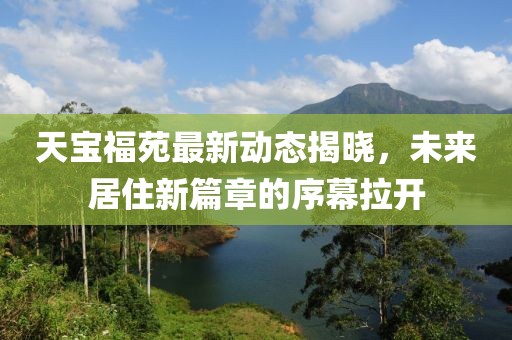 天宝福苑最新动态揭晓，未来居住新篇章的序幕拉开