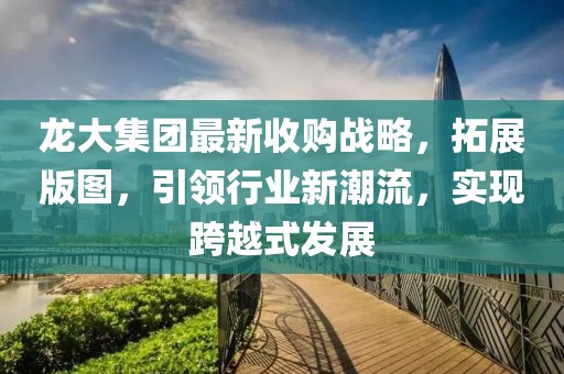 龙大集团最新收购战略，拓展版图，引领行业新潮流，实现跨越式发展