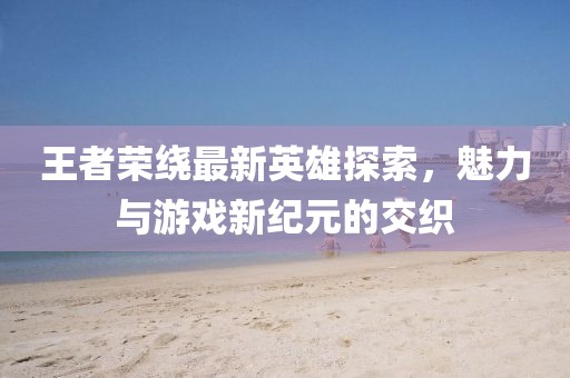 王者荣绕最新英雄探索，魅力与游戏新纪元的交织