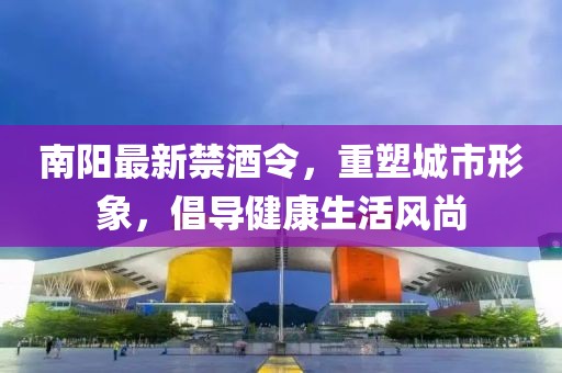 南阳最新禁酒令，重塑城市形象，倡导健康生活风尚