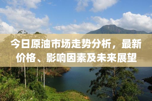 今日原油市场走势分析，最新价格、影响因素及未来展望
