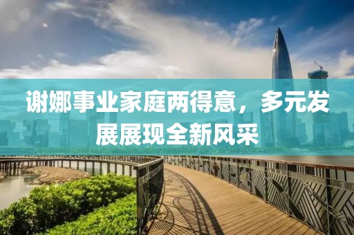谢娜事业家庭两得意，多元发展展现全新风采
