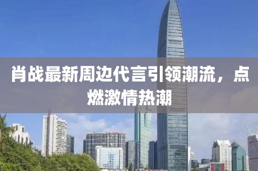肖战最新周边代言引领潮流，点燃激情热潮