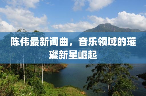 陈伟最新词曲，音乐领域的璀璨新星崛起