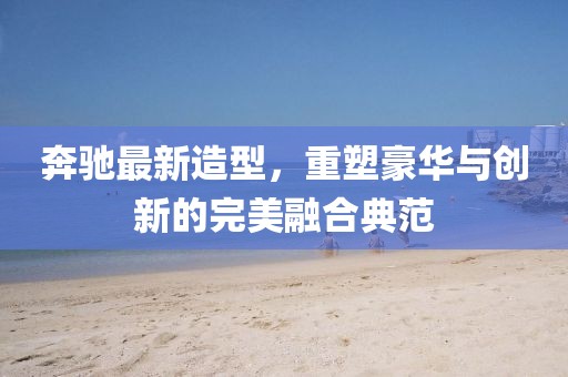 奔驰最新造型，重塑豪华与创新的完美融合典范