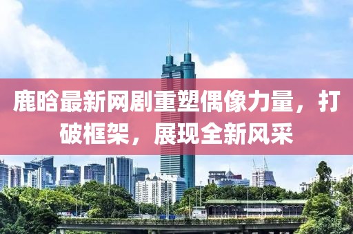 鹿晗最新网剧重塑偶像力量，打破框架，展现全新风采
