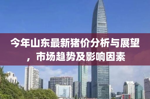 今年山东最新猪价分析与展望，市场趋势及影响因素