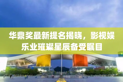 华鼎奖最新提名揭晓，影视娱乐业璀璨星辰备受瞩目