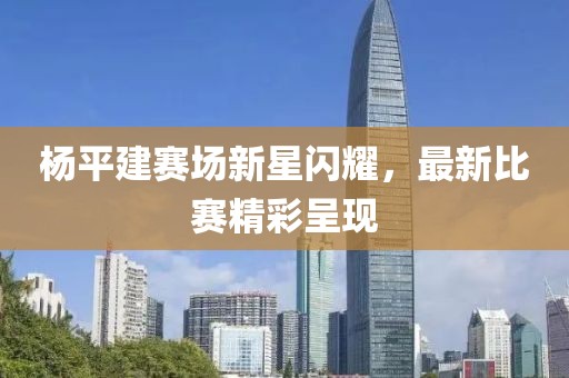 杨平建赛场新星闪耀，最新比赛精彩呈现