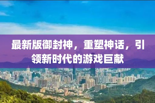 最新版御封神，重塑神话，引领新时代的游戏巨献