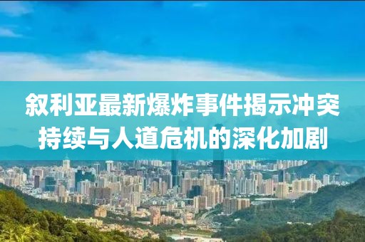 叙利亚最新爆炸事件揭示冲突持续与人道危机的深化加剧