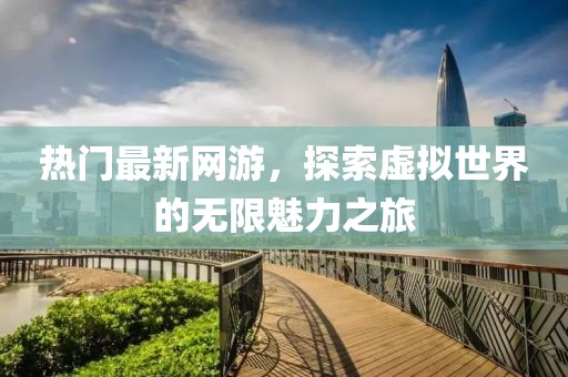 热门最新网游，探索虚拟世界的无限魅力之旅