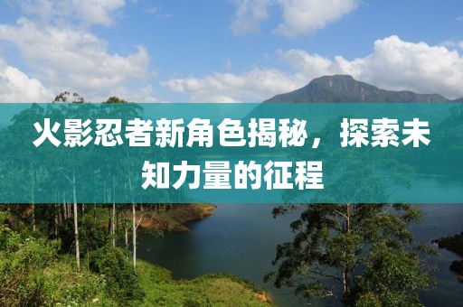 火影忍者新角色揭秘，探索未知力量的征程
