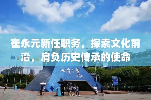崔永元新任职务，探索文化前沿，肩负历史传承的使命