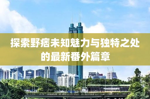 探索野痞未知魅力与独特之处的最新番外篇章
