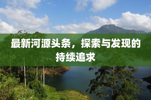 最新河源头条，探索与发现的持续追求