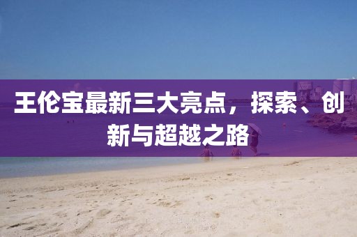 王伦宝最新三大亮点，探索、创新与超越之路