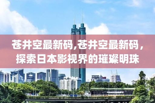 苍井空最新码,苍井空最新码，探索日本影视界的璀璨明珠