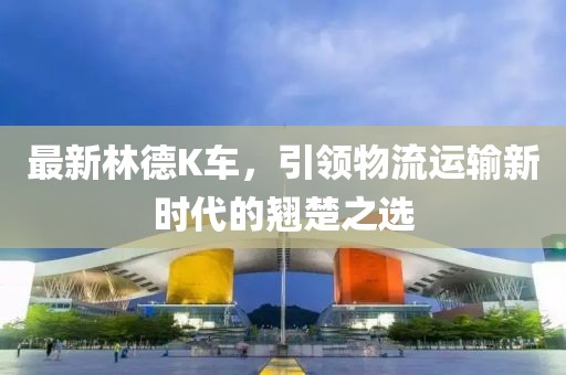 最新林德K车，引领物流运输新时代的翘楚之选