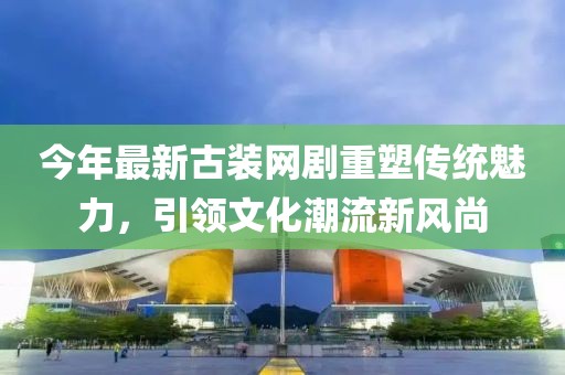 今年最新古装网剧重塑传统魅力，引领文化潮流新风尚