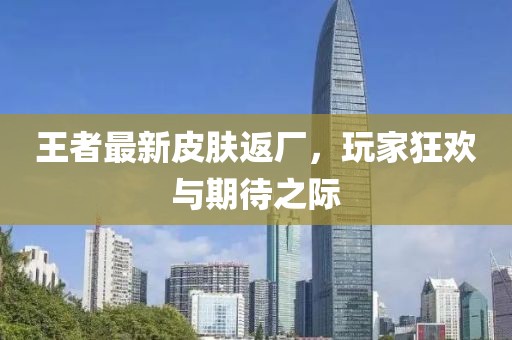 王者最新皮肤返厂，玩家狂欢与期待之际