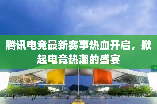 腾讯电竞最新赛事热血开启，掀起电竞热潮的盛宴