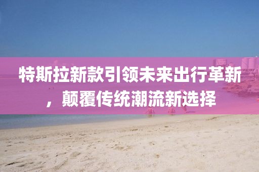 特斯拉新款引领未来出行革新，颠覆传统潮流新选择