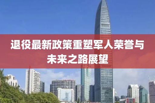 退役最新政策重塑军人荣誉与未来之路展望