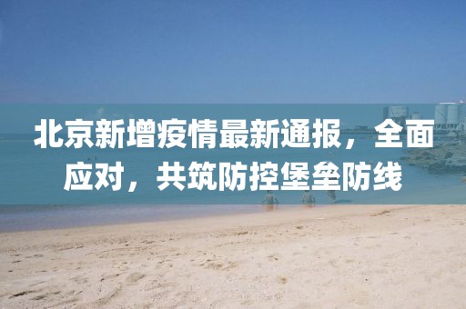 北京新增疫情最新通报，全面应对，共筑防控堡垒防线