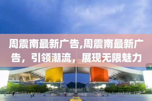 周震南最新广告,周震南最新广告，引领潮流，展现无限魅力