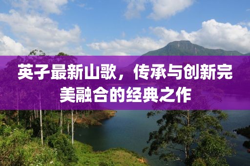 英孑最新山歌，传承与创新完美融合的经典之作