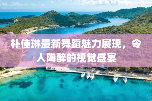 朴佳琳最新舞蹈魅力展现，令人陶醉的视觉盛宴
