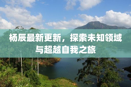 杨辰最新更新，探索未知领域与超越自我之旅