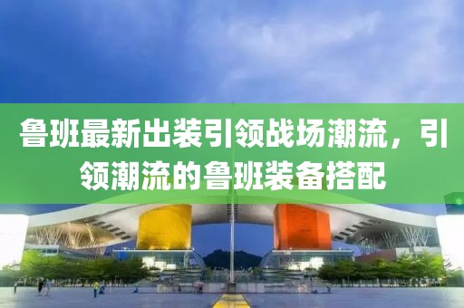 鲁班最新出装引领战场潮流，引领潮流的鲁班装备搭配