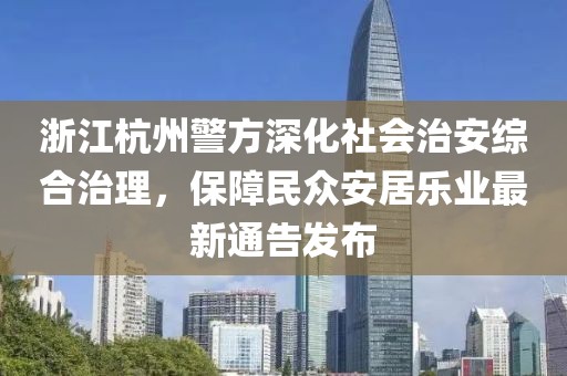 浙江杭州警方深化社会治安综合治理，保障民众安居乐业最新通告发布