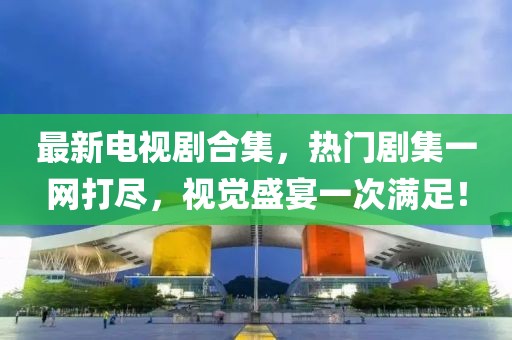 最新电视剧合集，热门剧集一网打尽，视觉盛宴一次满足！