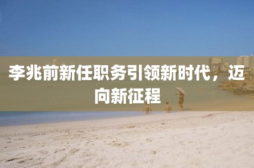李兆前新任职务引领新时代，迈向新征程