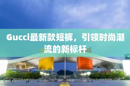 Gucci最新款短裤，引领时尚潮流的新标杆