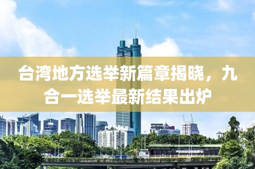 台湾地方选举新篇章揭晓，九合一选举最新结果出炉