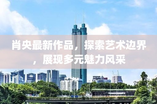 肖央最新作品，探索艺术边界，展现多元魅力风采