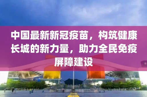 中国最新新冠疫苗，构筑健康长城的新力量，助力全民免疫屏障建设