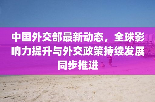 中国外交部最新动态，全球影响力提升与外交政策持续发展同步推进