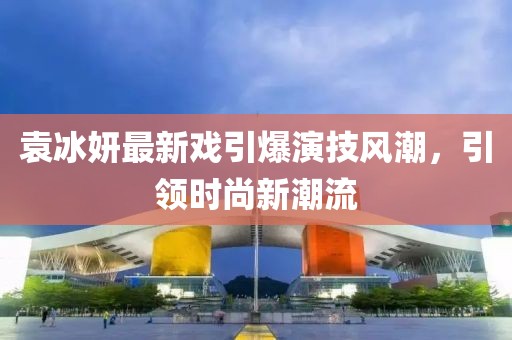 袁冰妍最新戏引爆演技风潮，引领时尚新潮流