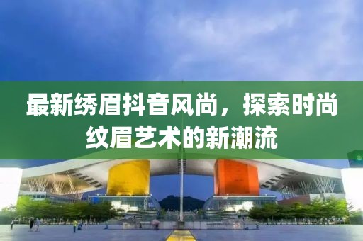 最新绣眉抖音风尚，探索时尚纹眉艺术的新潮流